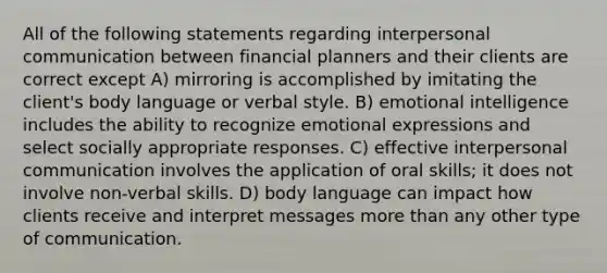 All of the following statements regarding interpersonal communication between financial planners and their clients are correct except A) mirroring is accomplished by imitating the client's body language or verbal style. B) emotional intelligence includes the ability to recognize emotional expressions and select socially appropriate responses. C) effective interpersonal communication involves the application of oral skills; it does not involve non-verbal skills. D) body language can impact how clients receive and interpret messages more than any other type of communication.