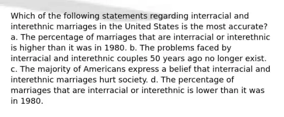 Which of the following statements regarding interracial and interethnic marriages in the United States is the most accurate? a. The percentage of marriages that are interracial or interethnic is higher than it was in 1980. b. The problems faced by interracial and interethnic couples 50 years ago no longer exist. c. The majority of Americans express a belief that interracial and interethnic marriages hurt society. d. The percentage of marriages that are interracial or interethnic is lower than it was in 1980.