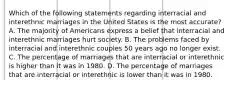 Which of the following statements regarding interracial and interethnic marriages in the United States is the most accurate? A. The majority of Americans express a belief that interracial and interethnic marriages hurt society. B. The problems faced by interracial and interethnic couples 50 years ago no longer exist. C. The percentage of marriages that are interracial or interethnic is higher than it was in 1980. D. The percentage of marriages that are interracial or interethnic is lower than it was in 1980.