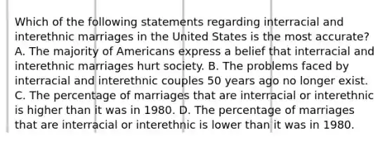 Which of the following statements regarding interracial and interethnic marriages in the United States is the most accurate? A. The majority of Americans express a belief that interracial and interethnic marriages hurt society. B. The problems faced by interracial and interethnic couples 50 years ago no longer exist. C. The percentage of marriages that are interracial or interethnic is higher than it was in 1980. D. The percentage of marriages that are interracial or interethnic is lower than it was in 1980.