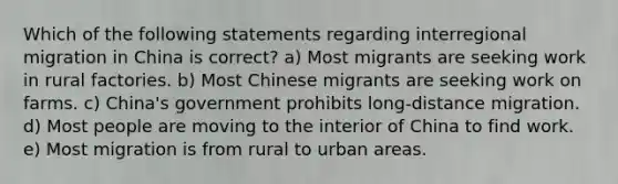 Which of the following statements regarding interregional migration in China is correct? a) Most migrants are seeking work in rural factories. b) Most Chinese migrants are seeking work on farms. c) China's government prohibits long-distance migration. d) Most people are moving to the interior of China to find work. e) Most migration is from rural to urban areas.