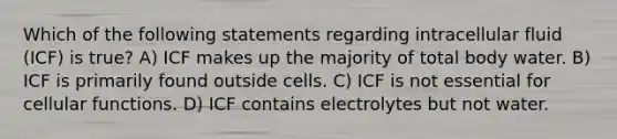 Which of the following statements regarding intracellular fluid (ICF) is true? A) ICF makes up the majority of total body water. B) ICF is primarily found outside cells. C) ICF is not essential for cellular functions. D) ICF contains electrolytes but not water.