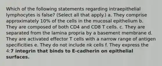 Which of the following statements regarding intraepithelial lymphocytes is false? (Select all that apply.) a. They comprise approximately 10% of the cells in the mucosal epithelium b. They are composed of both CD4 and CD8 T cells. c. They are separated from the lamina propria by a basement membrane d. They are activated effector T cells with a narrow range of antigen specificities e. They do not include nk cells f. They express the 4: 7 integrin that binds to E-cadherin on epithelial surfaces.