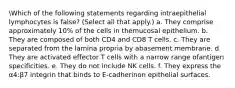 Which of the following statements regarding intraepithelial lymphocytes is false? (Select all that apply.) a. They comprise approximately 10% of the cells in themucosal epithelium. b. They are composed of both CD4 and CD8 T cells. c. They are separated from the lamina propria by abasement membrane. d. They are activated effector T cells with a narrow range ofantigen specificities. e. They do not include NK cells. f. They express the α4:β7 integrin that binds to E-cadherinon epithelial surfaces.