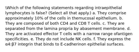 Which of the following statements regarding intraepithelial lymphocytes is false? (Select all that apply.) a. They comprise approximately 10% of the cells in themucosal epithelium. b. They are composed of both CD4 and CD8 T cells. c. They are separated from the lamina propria by abasement membrane. d. They are activated effector T cells with a narrow range ofantigen specificities. e. They do not include NK cells. f. They express the α4:β7 integrin that binds to E-cadherinon epithelial surfaces.