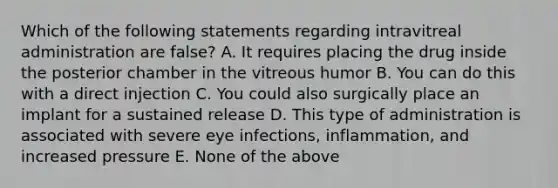 Which of the following statements regarding intravitreal administration are false? A. It requires placing the drug inside the posterior chamber in the vitreous humor B. You can do this with a direct injection C. You could also surgically place an implant for a sustained release D. This type of administration is associated with severe eye infections, inflammation, and increased pressure E. None of the above