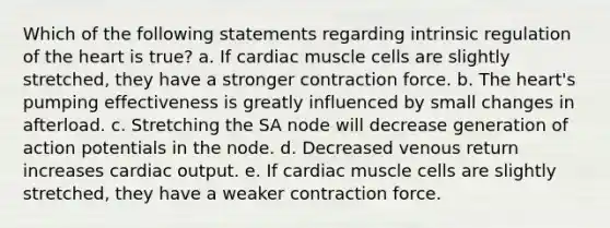 Which of the following statements regarding intrinsic regulation of the heart is true? a. If cardiac muscle cells are slightly stretched, they have a stronger contraction force. b. The heart's pumping effectiveness is greatly influenced by small changes in afterload. c. Stretching the SA node will decrease generation of action potentials in the node. d. Decreased venous return increases cardiac output. e. If cardiac muscle cells are slightly stretched, they have a weaker contraction force.