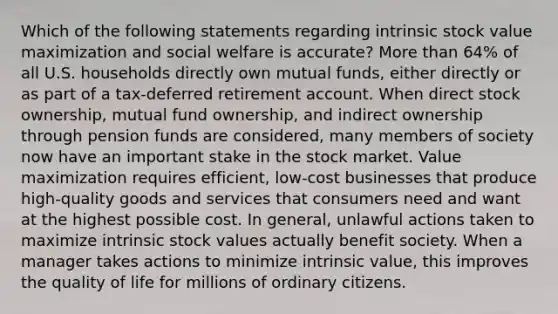 Which of the following statements regarding intrinsic stock value maximization and social welfare is accurate? More than 64% of all U.S. households directly own mutual funds, either directly or as part of a tax-deferred retirement account. When direct stock ownership, mutual fund ownership, and indirect ownership through pension funds are considered, many members of society now have an important stake in the stock market. Value maximization requires efficient, low-cost businesses that produce high-quality goods and services that consumers need and want at the highest possible cost. In general, unlawful actions taken to maximize intrinsic stock values actually benefit society. When a manager takes actions to minimize intrinsic value, this improves the quality of life for millions of ordinary citizens.