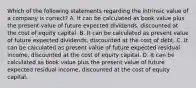 Which of the following statements regarding the intrinsic value of a company is correct? A. It can be calculated as book value plus the present value of future expected dividends, discounted at the cost of equity capital. B. It can be calculated as present value of future expected dividends, discounted at the cost of debt. C. It can be calculated as present value of future expected residual income, discounted at the cost of equity capital. D. It can be calculated as book value plus the present value of future expected residual income, discounted at the cost of equity capital.