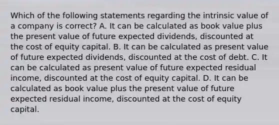 Which of the following statements regarding the intrinsic value of a company is correct? A. It can be calculated as book value plus the present value of future expected dividends, discounted at the cost of equity capital. B. It can be calculated as present value of future expected dividends, discounted at the cost of debt. C. It can be calculated as present value of future expected residual income, discounted at the cost of equity capital. D. It can be calculated as book value plus the present value of future expected residual income, discounted at the cost of equity capital.