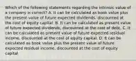 Which of the following statements regarding the intrinsic value of a company is correct? A. It can be calculated as book value plus the present value of future expected dividends, discounted at the cost of equity capital. B. It can be calculated as present value of future expected dividends, discounted at the cost of debt. C. It can be calculated as present value of future expected residual income, discounted at the cost of equity capital. D. It can be calculated as book value plus the present value of future expected residual income, discounted at the cost of equity capital