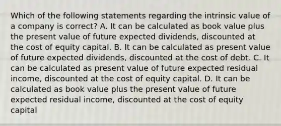 Which of the following statements regarding the intrinsic value of a company is correct? A. It can be calculated as book value plus the present value of future expected dividends, discounted at the cost of equity capital. B. It can be calculated as present value of future expected dividends, discounted at the cost of debt. C. It can be calculated as present value of future expected residual income, discounted at the cost of equity capital. D. It can be calculated as book value plus the present value of future expected residual income, discounted at the cost of equity capital