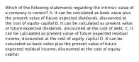 Which of the following statements regarding the intrinsic value of a company is correct? A. It can be calculated as book value plus the present value of future expected dividends, discounted at the cost of equity capital B. It can be calculated as present value of future expected dividends, discounted at the cost of debt. C. It can be calculated as present value of future expected residual income, discounted at the cost of equity capital D. It can be calculated as book value plus the present value of future expected residual income, discounted at the cost of equity capital.