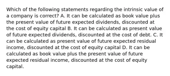 Which of the following statements regarding the intrinsic value of a company is correct? A. It can be calculated as book value plus the present value of future expected dividends, discounted at the cost of equity capital B. It can be calculated as present value of future expected dividends, discounted at the cost of debt. C. It can be calculated as present value of future expected residual income, discounted at the cost of equity capital D. It can be calculated as book value plus the present value of future expected residual income, discounted at the cost of equity capital.