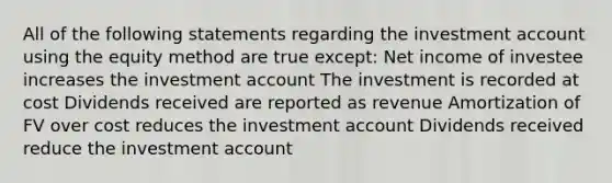 All of the following statements regarding the investment account using the equity method are true except: Net income of investee increases the investment account The investment is recorded at cost Dividends received are reported as revenue Amortization of FV over cost reduces the investment account Dividends received reduce the investment account