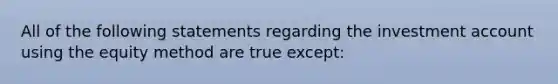 All of the following statements regarding the investment account using the equity method are true except: