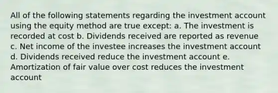 All of the following statements regarding the investment account using the equity method are true except: a. The investment is recorded at cost b. Dividends received are reported as revenue c. Net income of the investee increases the investment account d. Dividends received reduce the investment account e. Amortization of fair value over cost reduces the investment account