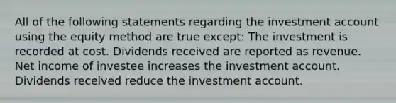 All of the following statements regarding the investment account using the equity method are true except: The investment is recorded at cost. Dividends received are reported as revenue. Net income of investee increases the investment account. Dividends received reduce the investment account.