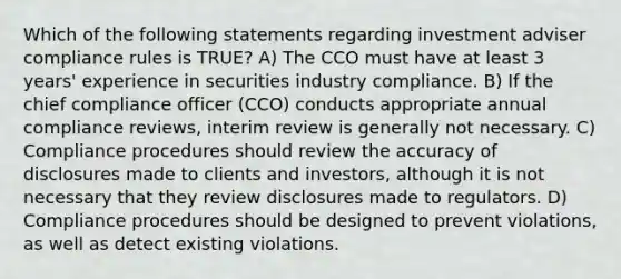 Which of the following statements regarding investment adviser compliance rules is TRUE? A) The CCO must have at least 3 years' experience in securities industry compliance. B) If the chief compliance officer (CCO) conducts appropriate annual compliance reviews, interim review is generally not necessary. C) Compliance procedures should review the accuracy of disclosures made to clients and investors, although it is not necessary that they review disclosures made to regulators. D) Compliance procedures should be designed to prevent violations, as well as detect existing violations.