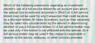 Which of the following statements regarding an investment adviser's use of a full-service broker for an account over which the adviser has investment discretion is TRUE? A) A full-service broker may not be used for any transaction that could be done by a discount broker. B) Sales incentives, such as free vacations, may be taken into consideration by the adviser in determining whether to use a full-service broker. C) A full-service broker may be used only if the broker is not affiliated with the adviser. D) A full-service broker may be used if the charge is reasonable in relation to the advice, analyses, or other services provided.