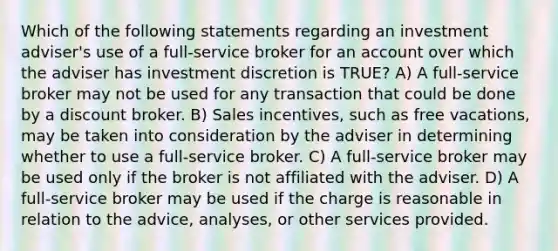 Which of the following statements regarding an investment adviser's use of a full-service broker for an account over which the adviser has investment discretion is TRUE? A) A full-service broker may not be used for any transaction that could be done by a discount broker. B) Sales incentives, such as free vacations, may be taken into consideration by the adviser in determining whether to use a full-service broker. C) A full-service broker may be used only if the broker is not affiliated with the adviser. D) A full-service broker may be used if the charge is reasonable in relation to the advice, analyses, or other services provided.