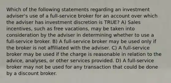 Which of the following statements regarding an investment adviser's use of a full-service broker for an account over which the adviser has investment discretion is TRUE? A) Sales incentives, such as free vacations, may be taken into consideration by the adviser in determining whether to use a full-service broker. B) A full-service broker may be used only if the broker is not affiliated with the adviser. C) A full-service broker may be used if the charge is reasonable in relation to the advice, analyses, or other services provided. D) A full-service broker may not be used for any transaction that could be done by a discount broker.