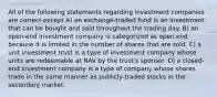 All of the following statements regarding investment companies are correct except A) an exchange-traded fund is an investment that can be bought and sold throughout the trading day. B) an open-end investment company is categorized as open end because it is limited in the number of shares that are sold. C) a unit investment trust is a type of investment company whose units are redeemable at NAV by the trust's sponsor. D) a closed-end investment company is a type of company whose shares trade in the same manner as publicly-traded stocks in the secondary market.