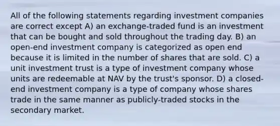 All of the following statements regarding investment companies are correct except A) an exchange-traded fund is an investment that can be bought and sold throughout the trading day. B) an open-end investment company is categorized as open end because it is limited in the number of shares that are sold. C) a unit investment trust is a type of investment company whose units are redeemable at NAV by the trust's sponsor. D) a closed-end investment company is a type of company whose shares trade in the same manner as publicly-traded stocks in the secondary market.