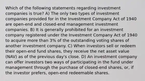 Which of the following statements regarding investment companies is true? A) The only two types of investment companies provided for in the Investment Company Act of 1940 are open-end and closed-end management investment companies. B) It is generally prohibited for an investment company registered under the Investment Company Act of 1940 to acquire more than 3% of the outstanding voting shares of another investment company. C) When investors sell or redeem their open-end fund shares, they receive the net asset value (NAV) as of the previous day's close. D) An investment company can offer investors two ways of participating in the fund under management through the purchase of closed-end shares, or, if the investor prefers, open-end redeemable shares.