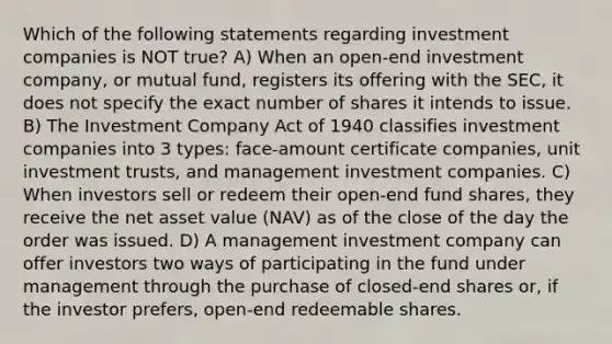 Which of the following statements regarding investment companies is NOT true? A) When an open-end investment company, or mutual fund, registers its offering with the SEC, it does not specify the exact number of shares it intends to issue. B) The Investment Company Act of 1940 classifies investment companies into 3 types: face-amount certificate companies, unit investment trusts, and management investment companies. C) When investors sell or redeem their open-end fund shares, they receive the net asset value (NAV) as of the close of the day the order was issued. D) A management investment company can offer investors two ways of participating in the fund under management through the purchase of closed-end shares or, if the investor prefers, open-end redeemable shares.