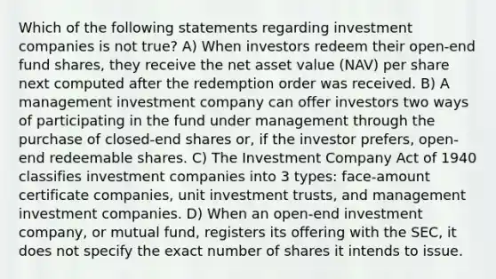 Which of the following statements regarding investment companies is not true? A) When investors redeem their open-end fund shares, they receive the net asset value (NAV) per share next computed after the redemption order was received. B) A management investment company can offer investors two ways of participating in the fund under management through the purchase of closed-end shares or, if the investor prefers, open-end redeemable shares. C) The Investment Company Act of 1940 classifies investment companies into 3 types: face-amount certificate companies, unit investment trusts, and management investment companies. D) When an open-end investment company, or mutual fund, registers its offering with the SEC, it does not specify the exact number of shares it intends to issue.