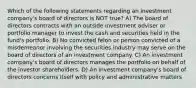 Which of the following statements regarding an investment company's board of directors is NOT true? A) The board of directors contracts with an outside investment adviser or portfolio manager to invest the cash and securities held in the fund's portfolio. B) No convicted felon or person convicted of a misdemeanor involving the securities industry may serve on the board of directors of an investment company. C) An investment company's board of directors manages the portfolio on behalf of the investor shareholders. D) An investment company's board of directors concerns itself with policy and administrative matters