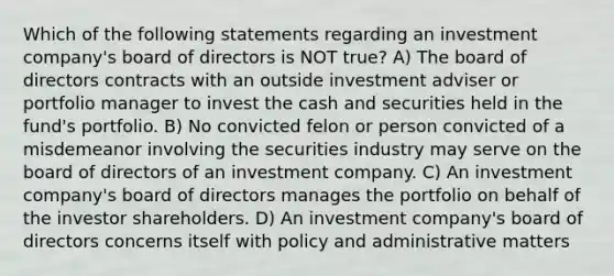 Which of the following statements regarding an investment company's board of directors is NOT true? A) The board of directors contracts with an outside investment adviser or portfolio manager to invest the cash and securities held in the fund's portfolio. B) No convicted felon or person convicted of a misdemeanor involving the securities industry may serve on the board of directors of an investment company. C) An investment company's board of directors manages the portfolio on behalf of the investor shareholders. D) An investment company's board of directors concerns itself with policy and administrative matters