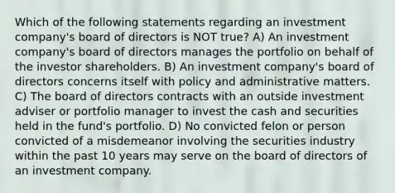 Which of the following statements regarding an investment company's board of directors is NOT true? A) An investment company's board of directors manages the portfolio on behalf of the investor shareholders. B) An investment company's board of directors concerns itself with policy and administrative matters. C) The board of directors contracts with an outside investment adviser or portfolio manager to invest the cash and securities held in the fund's portfolio. D) No convicted felon or person convicted of a misdemeanor involving the securities industry ​within the past 10 years ​may serve on the board of directors of an investment company.