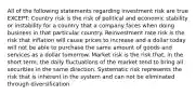 All of the following statements regarding investment risk are true EXCEPT: Country risk is the risk of political and economic stability or instability for a country that a company faces when doing business in that particular country. Reinvestment rate risk is the risk that inflation will cause prices to increase and a dollar today will not be able to purchase the same amount of goods and services as a dollar tomorrow. Market risk is the risk that, in the short term, the daily fluctuations of the market tend to bring all securities in the same direction. Systematic risk represents the risk that is inherent in the system and can not be eliminated through diversification.