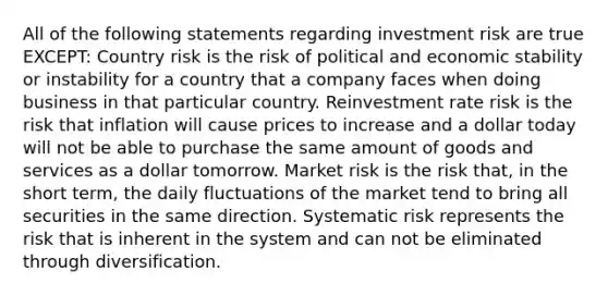 All of the following statements regarding investment risk are true EXCEPT: Country risk is the risk of political and economic stability or instability for a country that a company faces when doing business in that particular country. Reinvestment rate risk is the risk that inflation will cause prices to increase and a dollar today will not be able to purchase the same amount of goods and services as a dollar tomorrow. Market risk is the risk that, in the short term, the daily fluctuations of the market tend to bring all securities in the same direction. Systematic risk represents the risk that is inherent in the system and can not be eliminated through diversification.