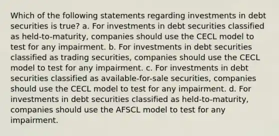 Which of the following statements regarding investments in debt securities is true? a. For investments in debt securities classified as held-to-maturity, companies should use the CECL model to test for any impairment. b. For investments in debt securities classified as trading securities, companies should use the CECL model to test for any impairment. c. For investments in debt securities classified as available-for-sale securities, companies should use the CECL model to test for any impairment. d. For investments in debt securities classified as held-to-maturity, companies should use the AFSCL model to test for any impairment.