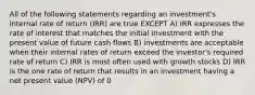 All of the following statements regarding an investment's internal rate of return (IRR) are true EXCEPT A) IRR expresses the rate of interest that matches the initial investment with the present value of future cash flows B) investments are acceptable when their internal rates of return exceed the investor's required rate of return C) IRR is most often used with growth stocks D) IRR is the one rate of return that results in an investment having a net present value (NPV) of 0