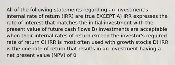 All of the following statements regarding an investment's internal rate of return (IRR) are true EXCEPT A) IRR expresses the rate of interest that matches the initial investment with the present value of future cash flows B) investments are acceptable when their internal rates of return exceed the investor's required rate of return C) IRR is most often used with growth stocks D) IRR is the one rate of return that results in an investment having a net present value (NPV) of 0