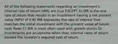 All of the following statements regarding an investment's internal rate of return (IRR) are true EXCEPT A) IRR is the one rate of return that results in an investment having a net present value (NPV) of 0 B) IRR expresses the rate of interest that matches the initial investment with the present value of future cash flows C) IRR is most often used with growth stocks D) investments are acceptable when their internal rates of return exceed the investor's required rate of return