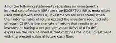 All of the following statements regarding an investment's internal rate of return (IRR) are true EXCEPT A) IRR is most often used with growth stocks B) investments are acceptable when their internal rates of return exceed the investor's required rate of return C) IRR is the one rate of return that results in an investment having a net present value (NPV) of 0 D) IRR expresses the rate of interest that matches the initial investment with the present value of future cash flows