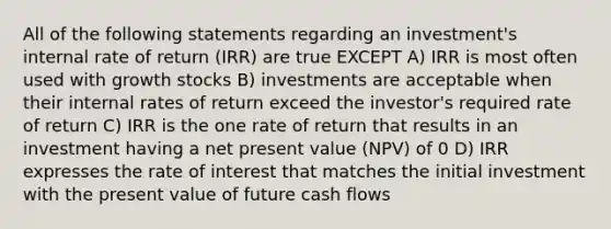 All of the following statements regarding an investment's internal rate of return (IRR) are true EXCEPT A) IRR is most often used with growth stocks B) investments are acceptable when their internal rates of return exceed the investor's required rate of return C) IRR is the one rate of return that results in an investment having a net present value (NPV) of 0 D) IRR expresses the rate of interest that matches the initial investment with the present value of future cash flows