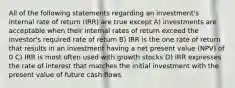 All of the following statements regarding an investment's internal rate of return (IRR) are true except A) investments are acceptable when their internal rates of return exceed the investor's required rate of return B) IRR is the one rate of return that results in an investment having a net present value (NPV) of 0 C) IRR is most often used with growth stocks D) IRR expresses the rate of interest that matches the initial investment with the present value of future cash flows