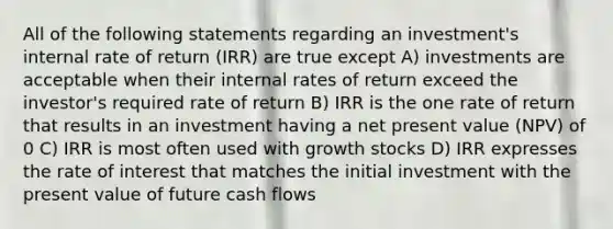 All of the following statements regarding an investment's internal rate of return (IRR) are true except A) investments are acceptable when their internal rates of return exceed the investor's required rate of return B) IRR is the one rate of return that results in an investment having a net present value (NPV) of 0 C) IRR is most often used with growth stocks D) IRR expresses the rate of interest that matches the initial investment with the present value of future cash flows