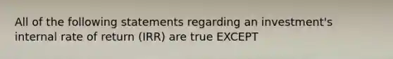 All of the following statements regarding an investment's internal rate of return (IRR) are true EXCEPT