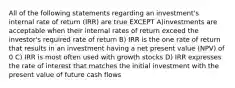 All of the following statements regarding an investment's internal rate of return (IRR) are true EXCEPT A)investments are acceptable when their internal rates of return exceed the investor's required rate of return B) IRR is the one rate of return that results in an investment having a net present value (NPV) of 0 C) IRR is most often used with growth stocks D) IRR expresses the rate of interest that matches the initial investment with the present value of future cash flows