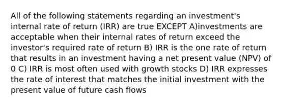 All of the following statements regarding an investment's internal rate of return (IRR) are true EXCEPT A)investments are acceptable when their internal rates of return exceed the investor's required rate of return B) IRR is the one rate of return that results in an investment having a net present value (NPV) of 0 C) IRR is most often used with growth stocks D) IRR expresses the rate of interest that matches the initial investment with the present value of future cash flows