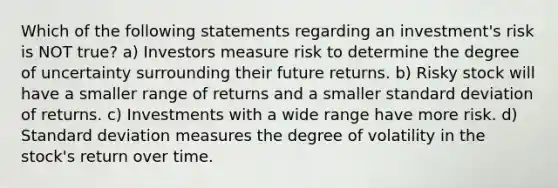 Which of the following statements regarding an investment's risk is NOT true? a) Investors measure risk to determine the degree of uncertainty surrounding their future returns. b) Risky stock will have a smaller range of returns and a smaller <a href='https://www.questionai.com/knowledge/kqGUr1Cldy-standard-deviation' class='anchor-knowledge'>standard deviation</a> of returns. c) Investments with a wide range have more risk. d) Standard deviation measures the degree of volatility in the stock's return over time.