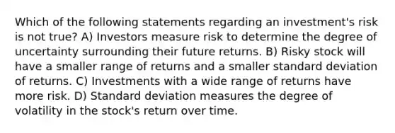 Which of the following statements regarding an investment's risk is not true? A) Investors measure risk to determine the degree of uncertainty surrounding their future returns. B) Risky stock will have a smaller range of returns and a smaller standard deviation of returns. C) Investments with a wide range of returns have more risk. D) Standard deviation measures the degree of volatility in the stock's return over time.