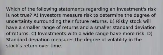 Which of the following statements regarding an investment's risk is not true? A) Investors measure risk to determine the degree of uncertainty surrounding their future returns. B) Risky stock will have a smaller range of returns and a smaller standard deviation of returns. C) Investments with a wide range have more risk. D) Standard deviation measures the degree of volatility in the stock's return over time.